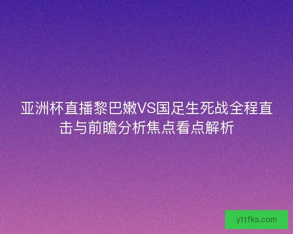亚洲杯直播黎巴嫩VS国足生死战全程直击与前瞻分析焦点看点解析