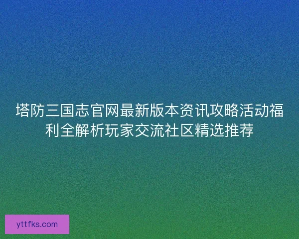 塔防三国志官网最新版本资讯攻略活动福利全解析玩家交流社区精选推荐