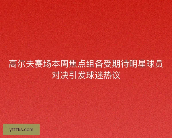 高尔夫赛场本周焦点组备受期待明星球员对决引发球迷热议