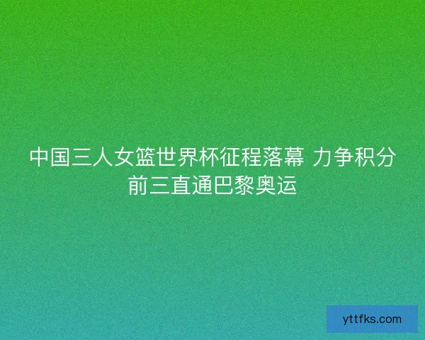 中国三人女篮世界杯征程落幕 力争积分前三直通巴黎奥运