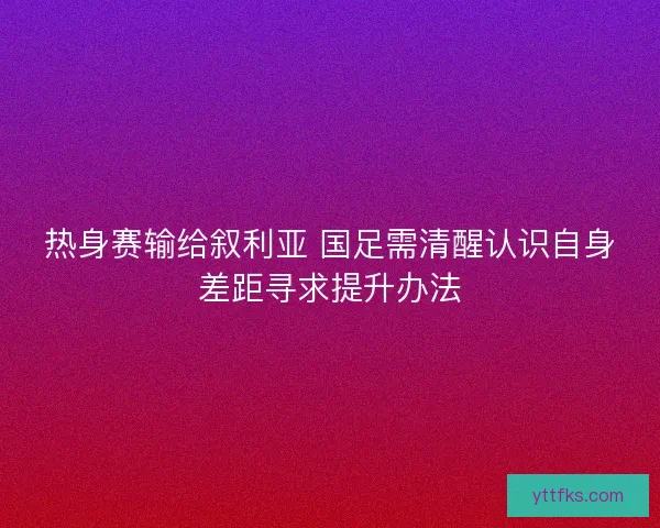 热身赛输给叙利亚 国足需清醒认识自身差距寻求提升办法