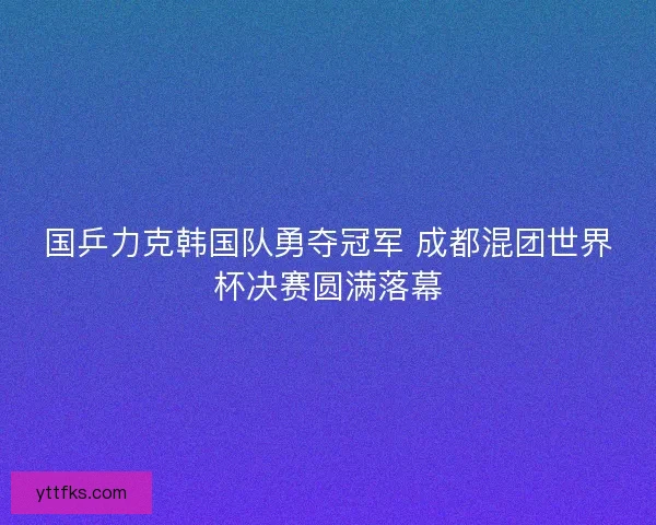国乒力克韩国队勇夺冠军 成都混团世界杯决赛圆满落幕